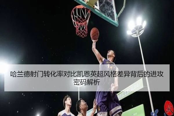 哈兰德射门转化率对比凯恩英超风格差异背后的进攻密码解析