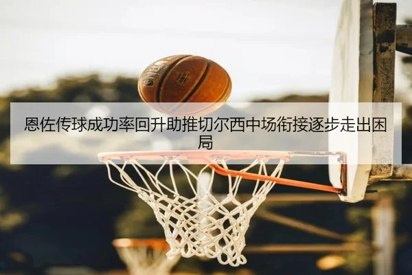 恩佐传球成功率回升助推切尔西中场衔接逐步走出困局